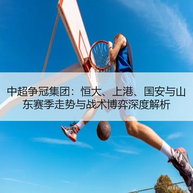 中超争冠集团：恒大、上港、国安与山东赛季走势与战术博弈深度解析